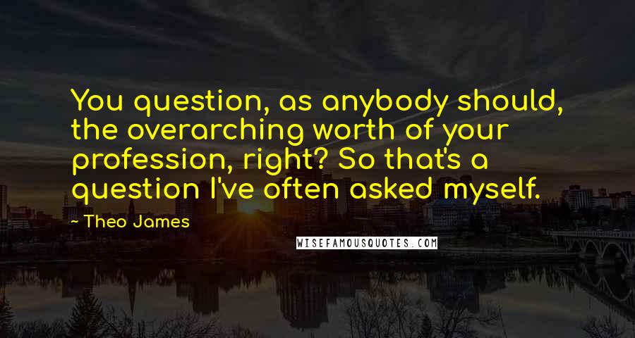 Theo James Quotes: You question, as anybody should, the overarching worth of your profession, right? So that's a question I've often asked myself.