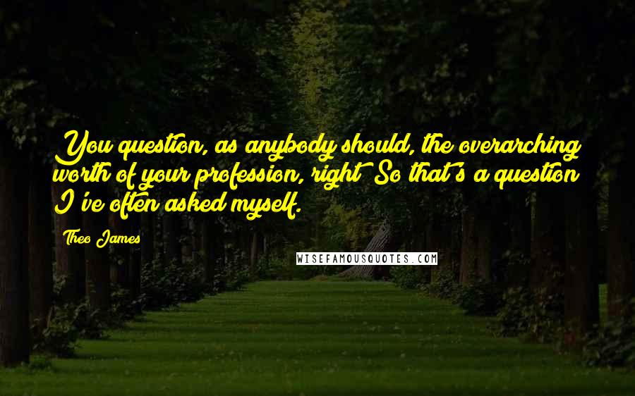 Theo James Quotes: You question, as anybody should, the overarching worth of your profession, right? So that's a question I've often asked myself.