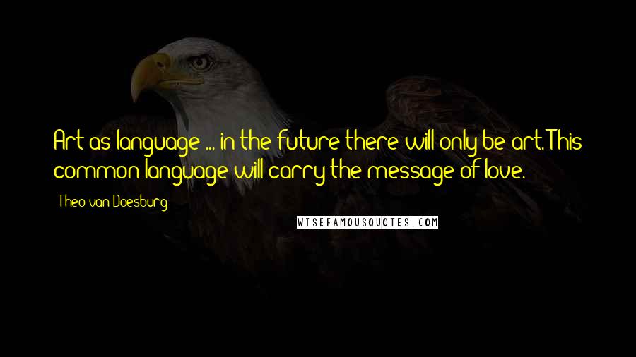 Theo Van Doesburg Quotes: Art as language ... in the future there will only be art. This common language will carry the message of love.