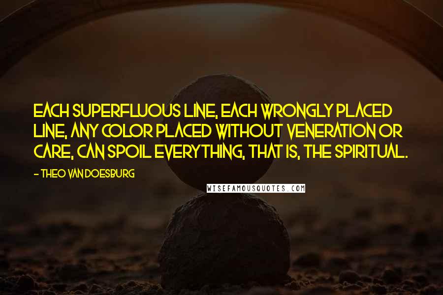 Theo Van Doesburg Quotes: Each superfluous line, each wrongly placed line, any color placed without veneration or care, can spoil everything, that is, the spiritual.