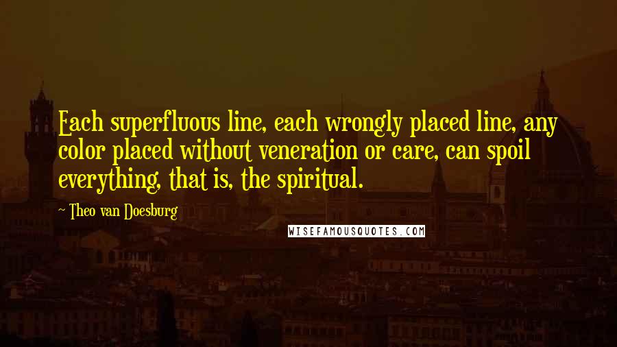 Theo Van Doesburg Quotes: Each superfluous line, each wrongly placed line, any color placed without veneration or care, can spoil everything, that is, the spiritual.