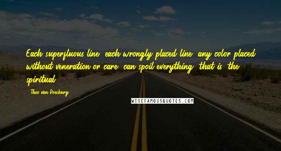 Theo Van Doesburg Quotes: Each superfluous line, each wrongly placed line, any color placed without veneration or care, can spoil everything, that is, the spiritual.