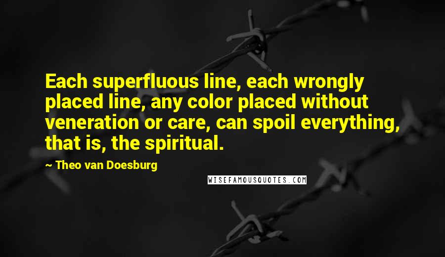 Theo Van Doesburg Quotes: Each superfluous line, each wrongly placed line, any color placed without veneration or care, can spoil everything, that is, the spiritual.