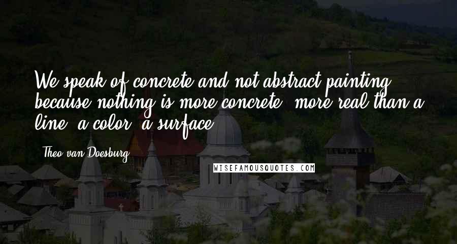 Theo Van Doesburg Quotes: We speak of concrete and not abstract painting because nothing is more concrete, more real than a line, a color, a surface.