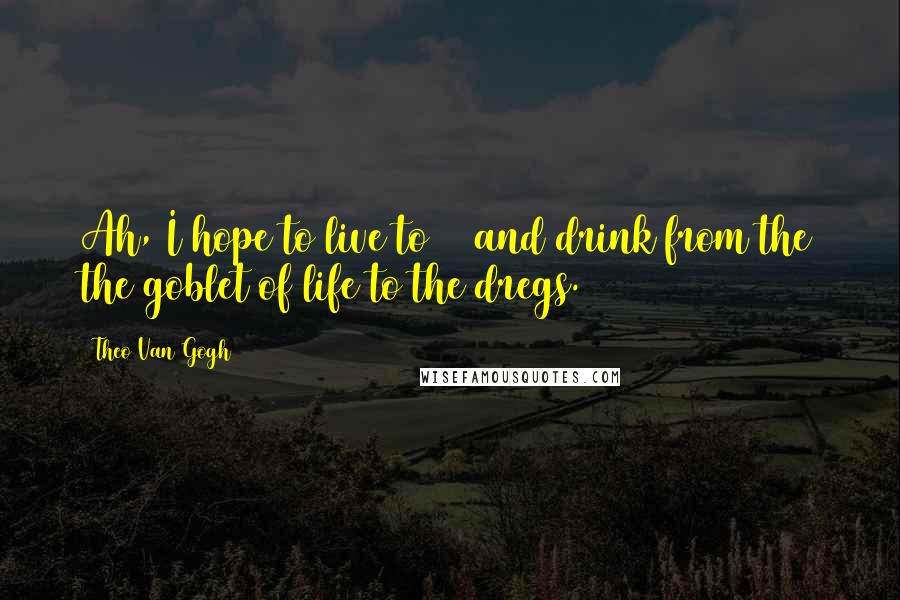 Theo Van Gogh Quotes: Ah, I hope to live to 87 and drink from the the goblet of life to the dregs.