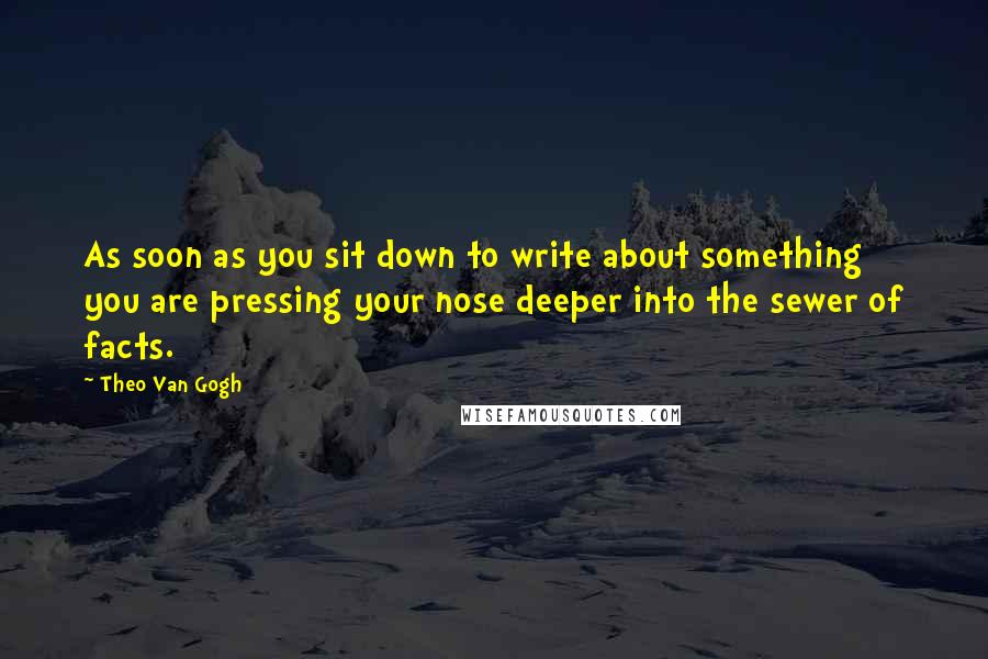 Theo Van Gogh Quotes: As soon as you sit down to write about something you are pressing your nose deeper into the sewer of facts.