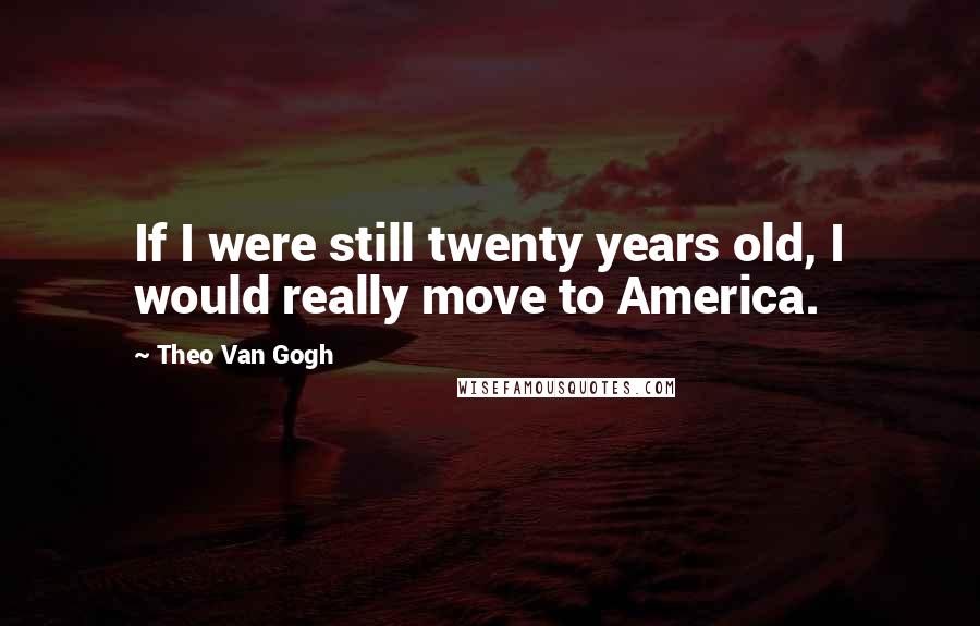 Theo Van Gogh Quotes: If I were still twenty years old, I would really move to America.