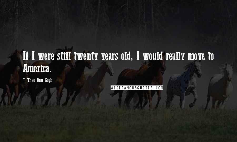 Theo Van Gogh Quotes: If I were still twenty years old, I would really move to America.