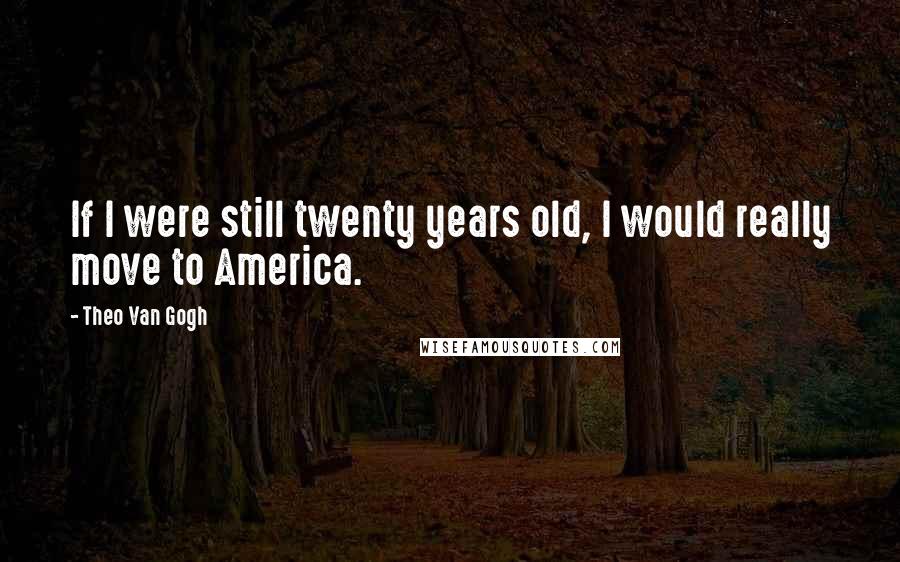 Theo Van Gogh Quotes: If I were still twenty years old, I would really move to America.