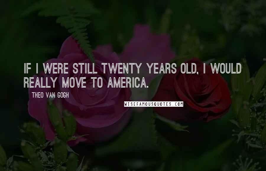 Theo Van Gogh Quotes: If I were still twenty years old, I would really move to America.