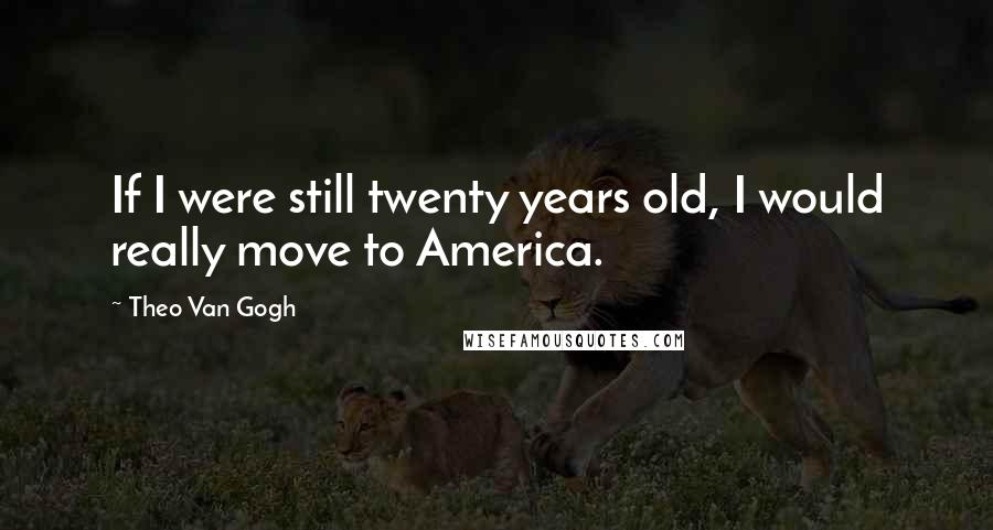Theo Van Gogh Quotes: If I were still twenty years old, I would really move to America.