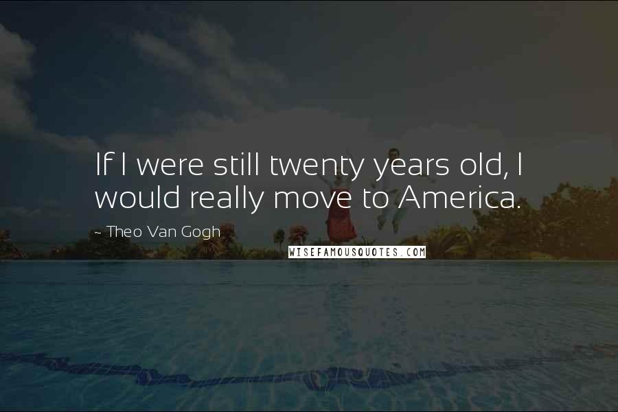 Theo Van Gogh Quotes: If I were still twenty years old, I would really move to America.