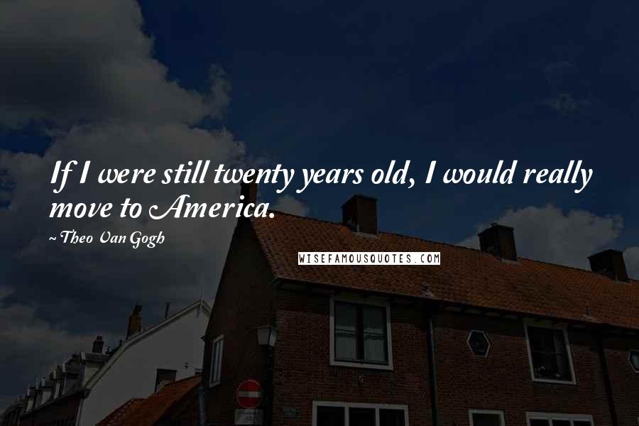 Theo Van Gogh Quotes: If I were still twenty years old, I would really move to America.
