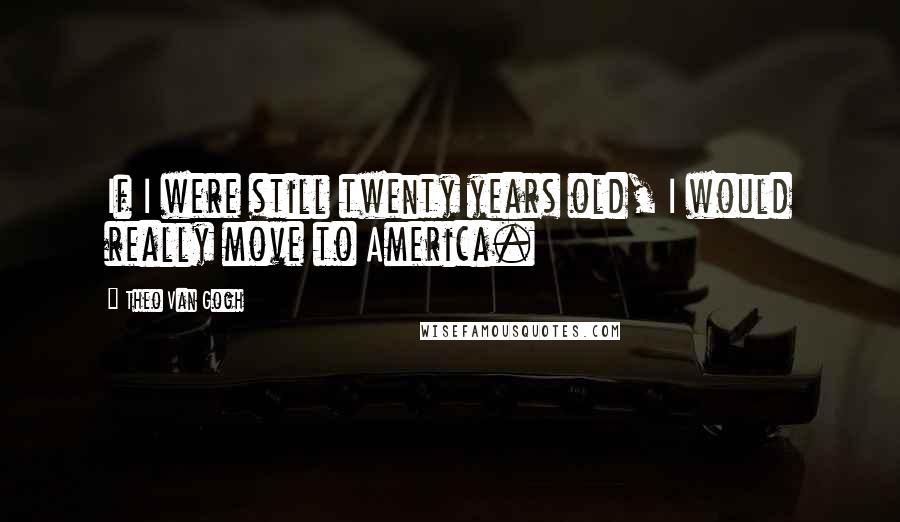 Theo Van Gogh Quotes: If I were still twenty years old, I would really move to America.