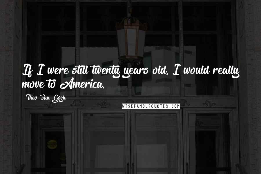 Theo Van Gogh Quotes: If I were still twenty years old, I would really move to America.