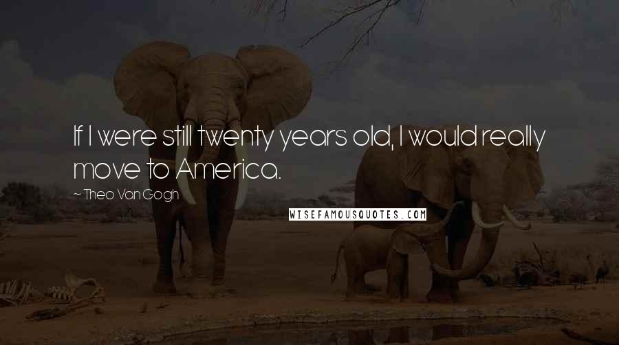 Theo Van Gogh Quotes: If I were still twenty years old, I would really move to America.