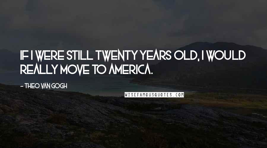 Theo Van Gogh Quotes: If I were still twenty years old, I would really move to America.