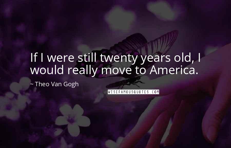 Theo Van Gogh Quotes: If I were still twenty years old, I would really move to America.