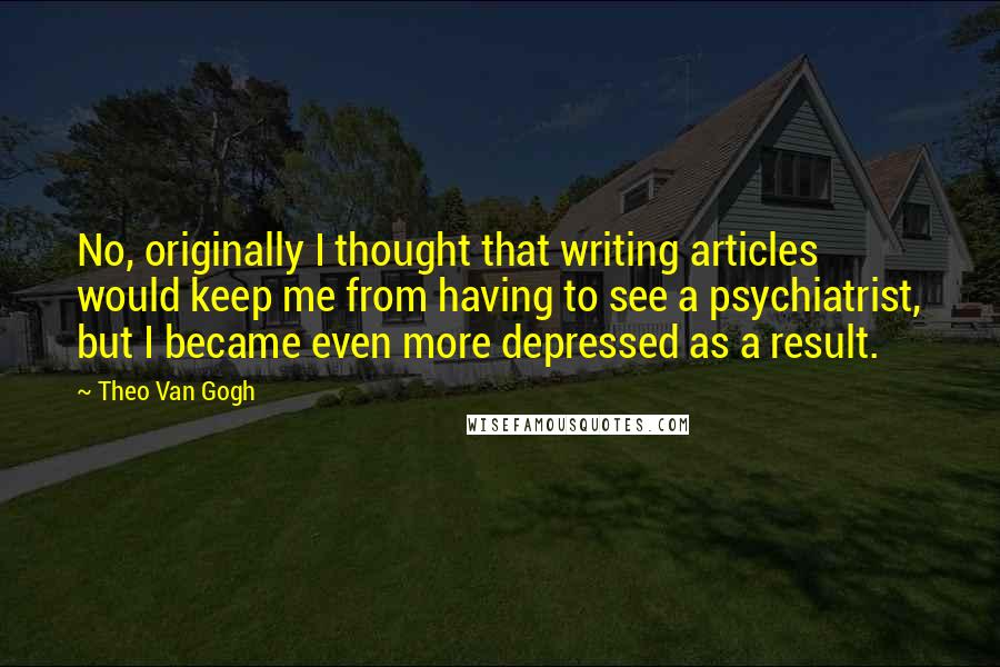 Theo Van Gogh Quotes: No, originally I thought that writing articles would keep me from having to see a psychiatrist, but I became even more depressed as a result.