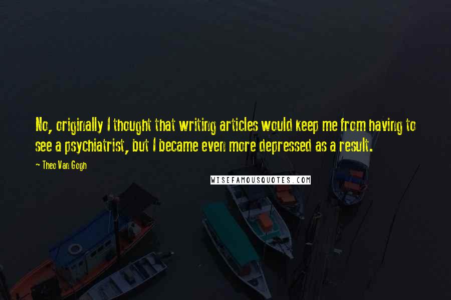 Theo Van Gogh Quotes: No, originally I thought that writing articles would keep me from having to see a psychiatrist, but I became even more depressed as a result.