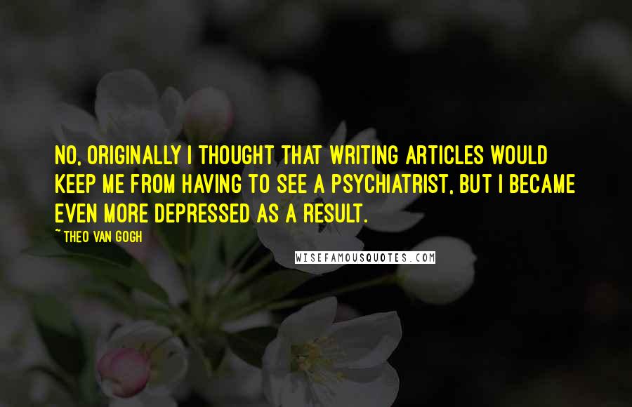 Theo Van Gogh Quotes: No, originally I thought that writing articles would keep me from having to see a psychiatrist, but I became even more depressed as a result.