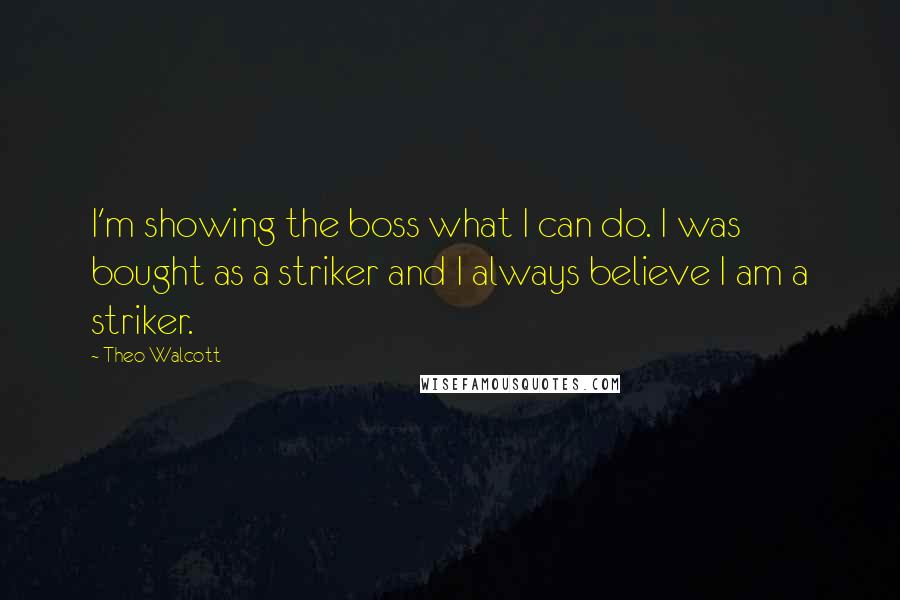 Theo Walcott Quotes: I'm showing the boss what I can do. I was bought as a striker and I always believe I am a striker.