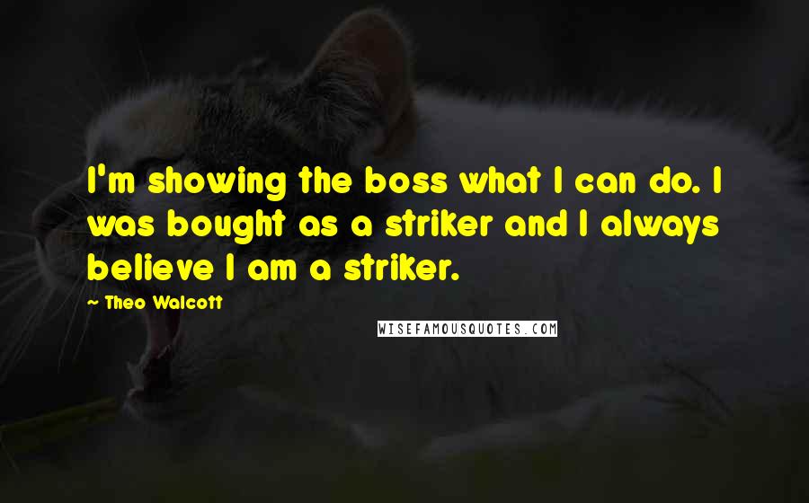 Theo Walcott Quotes: I'm showing the boss what I can do. I was bought as a striker and I always believe I am a striker.