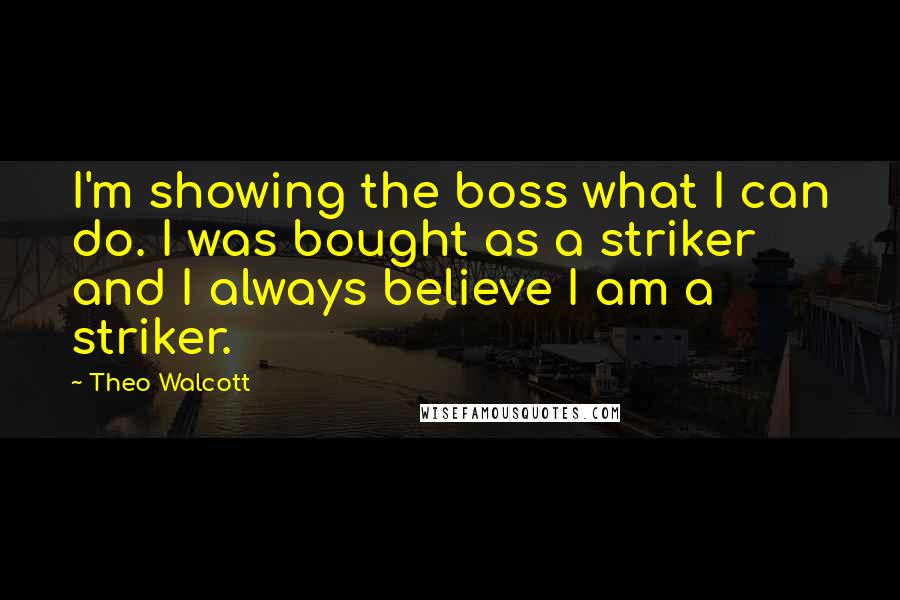 Theo Walcott Quotes: I'm showing the boss what I can do. I was bought as a striker and I always believe I am a striker.