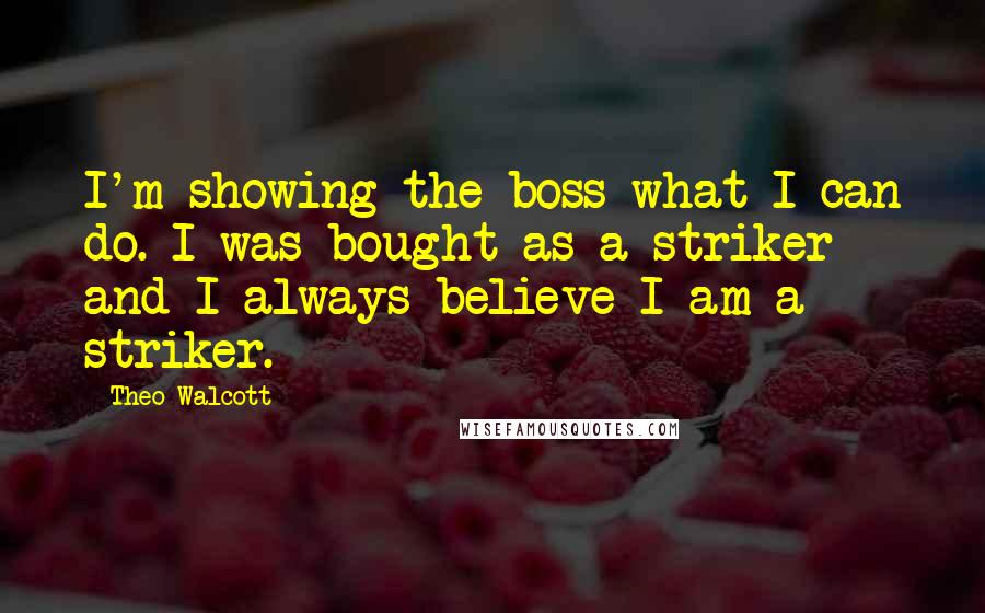 Theo Walcott Quotes: I'm showing the boss what I can do. I was bought as a striker and I always believe I am a striker.