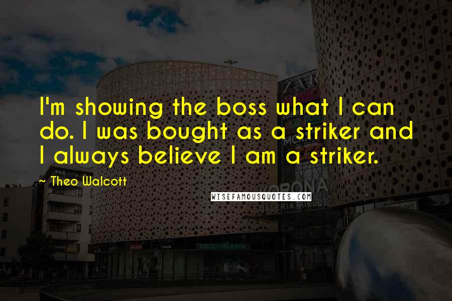 Theo Walcott Quotes: I'm showing the boss what I can do. I was bought as a striker and I always believe I am a striker.