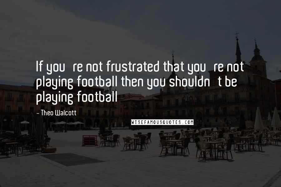 Theo Walcott Quotes: If you're not frustrated that you're not playing football then you shouldn't be playing football