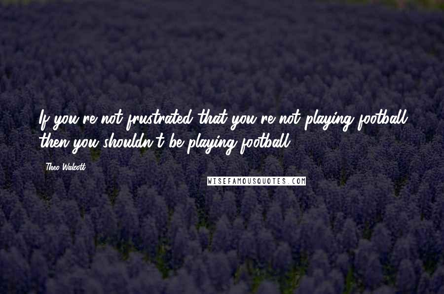 Theo Walcott Quotes: If you're not frustrated that you're not playing football then you shouldn't be playing football