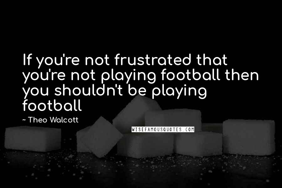 Theo Walcott Quotes: If you're not frustrated that you're not playing football then you shouldn't be playing football