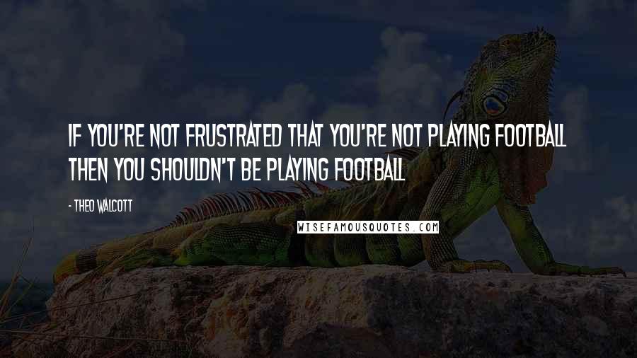 Theo Walcott Quotes: If you're not frustrated that you're not playing football then you shouldn't be playing football