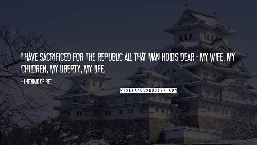 Theobald Of Bec Quotes: I have sacrificed for the Republic all that man holds dear - my wife, my children, my liberty, my life.