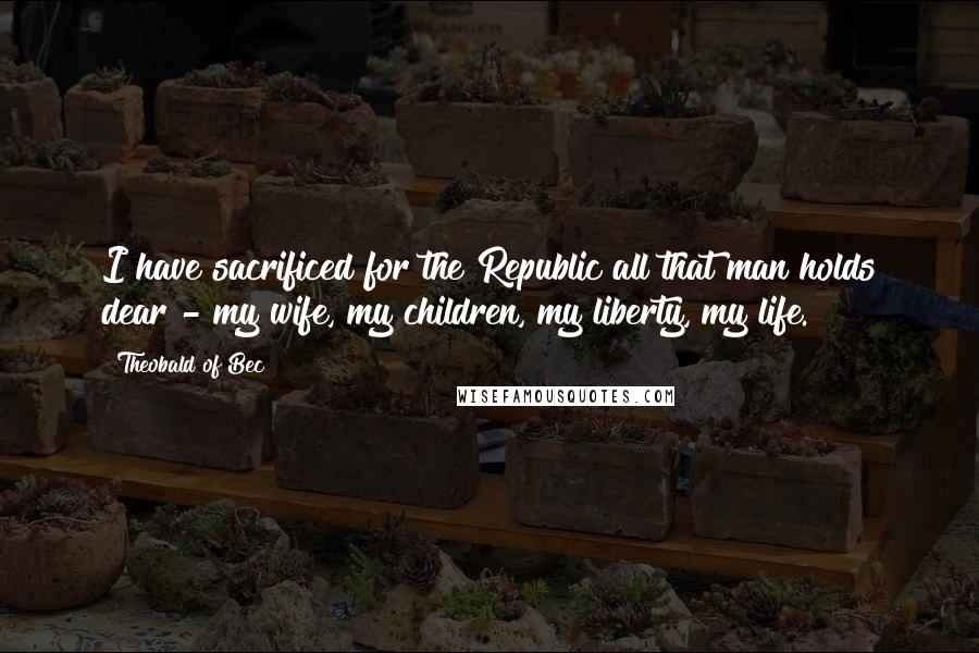 Theobald Of Bec Quotes: I have sacrificed for the Republic all that man holds dear - my wife, my children, my liberty, my life.