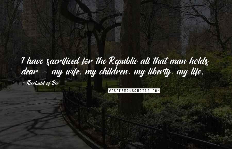 Theobald Of Bec Quotes: I have sacrificed for the Republic all that man holds dear - my wife, my children, my liberty, my life.