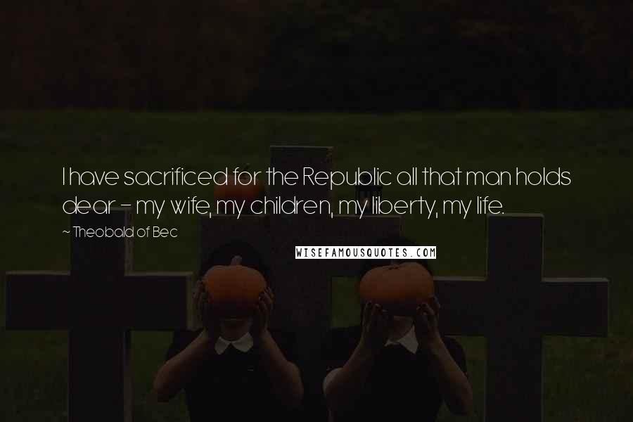 Theobald Of Bec Quotes: I have sacrificed for the Republic all that man holds dear - my wife, my children, my liberty, my life.