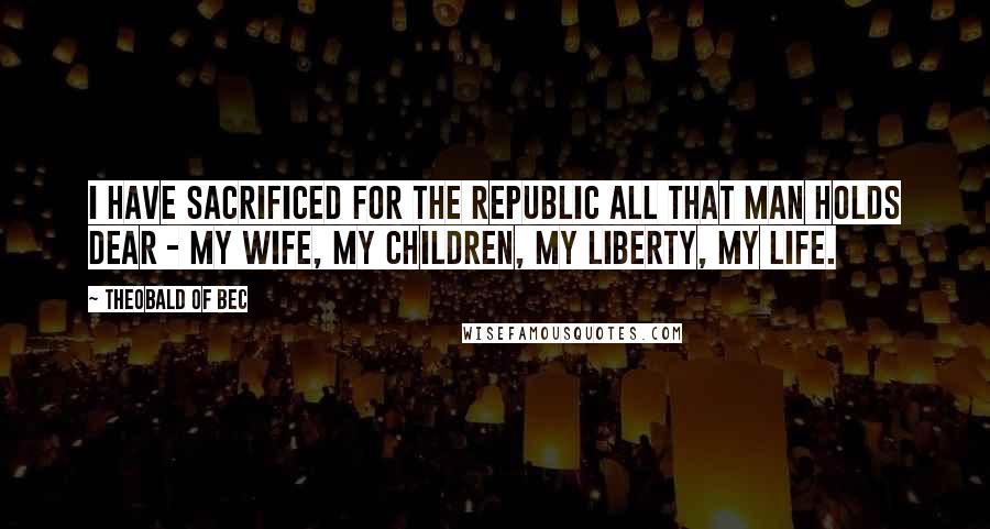 Theobald Of Bec Quotes: I have sacrificed for the Republic all that man holds dear - my wife, my children, my liberty, my life.