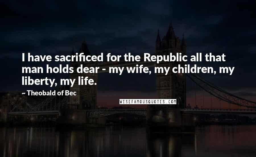 Theobald Of Bec Quotes: I have sacrificed for the Republic all that man holds dear - my wife, my children, my liberty, my life.