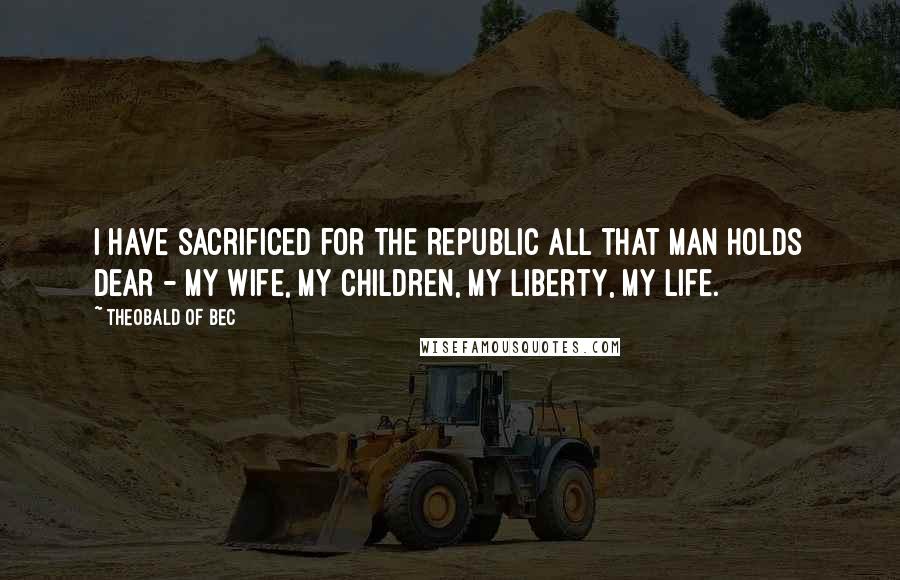 Theobald Of Bec Quotes: I have sacrificed for the Republic all that man holds dear - my wife, my children, my liberty, my life.