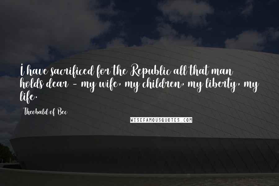 Theobald Of Bec Quotes: I have sacrificed for the Republic all that man holds dear - my wife, my children, my liberty, my life.