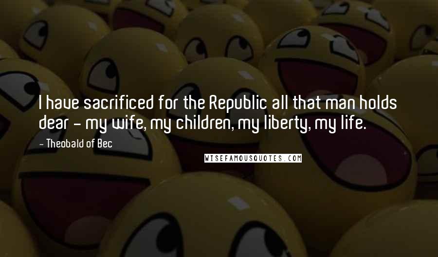 Theobald Of Bec Quotes: I have sacrificed for the Republic all that man holds dear - my wife, my children, my liberty, my life.