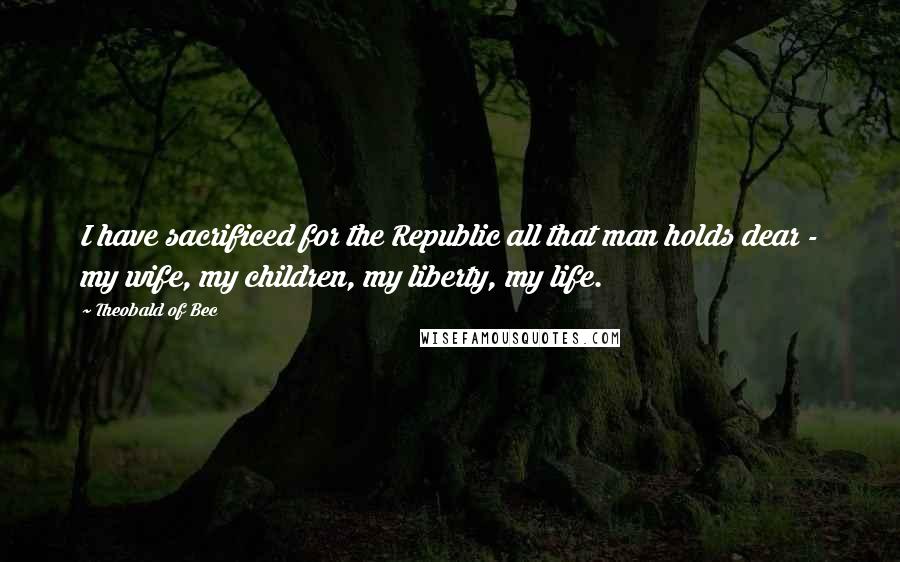 Theobald Of Bec Quotes: I have sacrificed for the Republic all that man holds dear - my wife, my children, my liberty, my life.