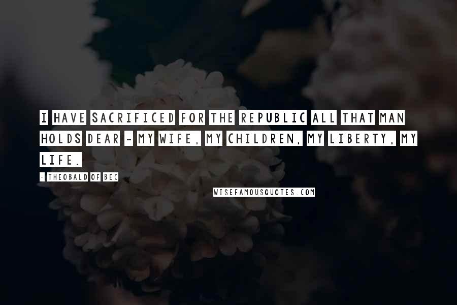 Theobald Of Bec Quotes: I have sacrificed for the Republic all that man holds dear - my wife, my children, my liberty, my life.