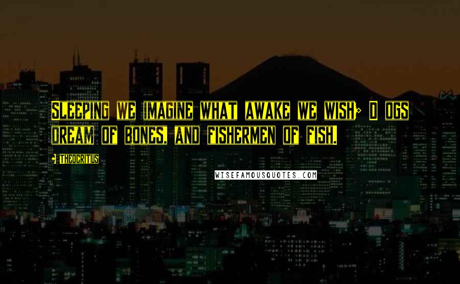 Theocritus Quotes: Sleeping we imagine what awake we wish; D ogs dream of bones, and fishermen of fish.