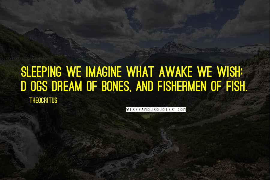 Theocritus Quotes: Sleeping we imagine what awake we wish; D ogs dream of bones, and fishermen of fish.