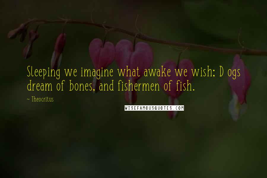Theocritus Quotes: Sleeping we imagine what awake we wish; D ogs dream of bones, and fishermen of fish.