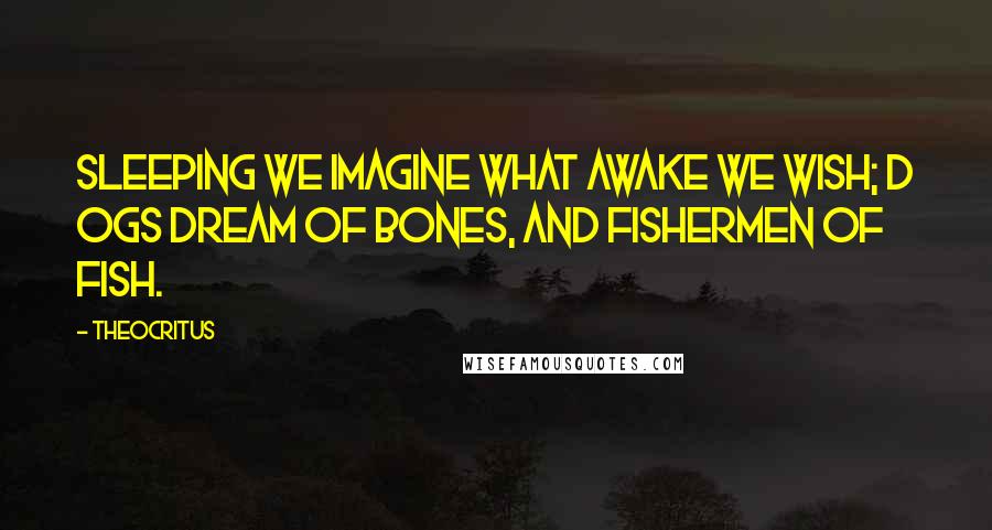 Theocritus Quotes: Sleeping we imagine what awake we wish; D ogs dream of bones, and fishermen of fish.