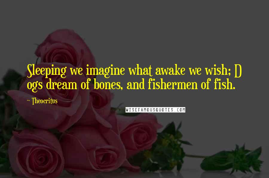 Theocritus Quotes: Sleeping we imagine what awake we wish; D ogs dream of bones, and fishermen of fish.